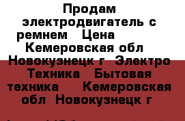 Продам электродвигатель с ремнем › Цена ­ 3 000 - Кемеровская обл., Новокузнецк г. Электро-Техника » Бытовая техника   . Кемеровская обл.,Новокузнецк г.